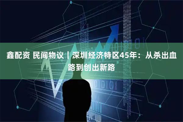 鑫配资 民间物议｜深圳经济特区45年：从杀出血路到创出新路