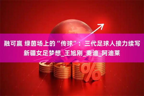 融可赢 绿茵场上的“传球”：三代足球人接力续写新疆女足梦想_王旭刚_麦迪_阿迪莱