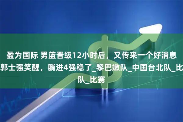 盈为国际 男篮晋级12小时后，又传来一个好消息，郭士强笑醒，躺进4强稳了_黎巴嫩队_中国台北队_比赛