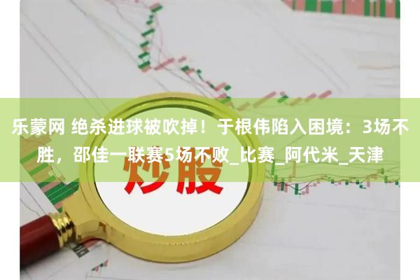 乐蒙网 绝杀进球被吹掉！于根伟陷入困境：3场不胜，邵佳一联赛5场不败_比赛_阿代米_天津