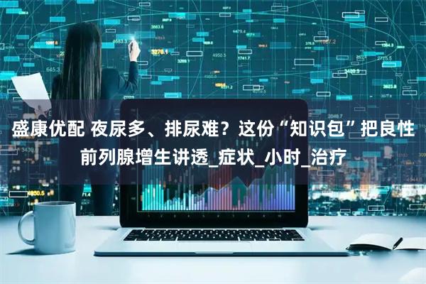 盛康优配 夜尿多、排尿难？这份“知识包”把良性前列腺增生讲透_症状_小时_治疗