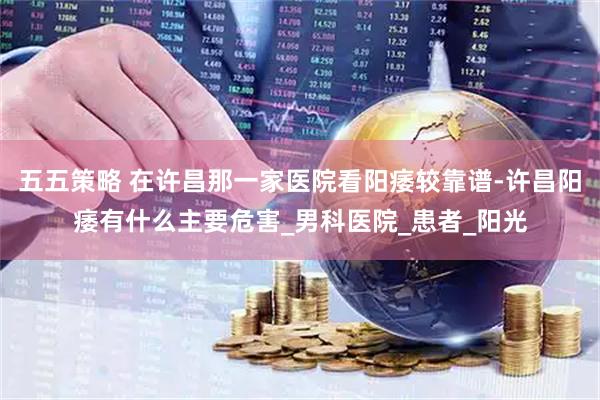 五五策略 在许昌那一家医院看阳痿较靠谱-许昌阳痿有什么主要危害_男科医院_患者_阳光