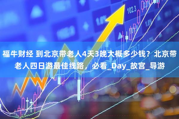 福牛财经 到北京带老人4天3晚大概多少钱？北京带老人四日游最佳线路，必看_Day_故宫_导游
