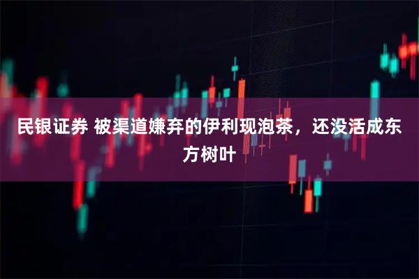 民银证券 被渠道嫌弃的伊利现泡茶，还没活成东方树叶