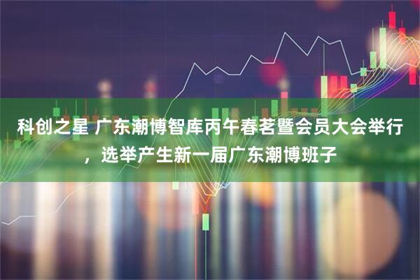 科创之星 广东潮博智库丙午春茗暨会员大会举行，选举产生新一届广东潮博班子