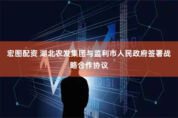 宏图配资 湖北农发集团与监利市人民政府签署战略合作协议