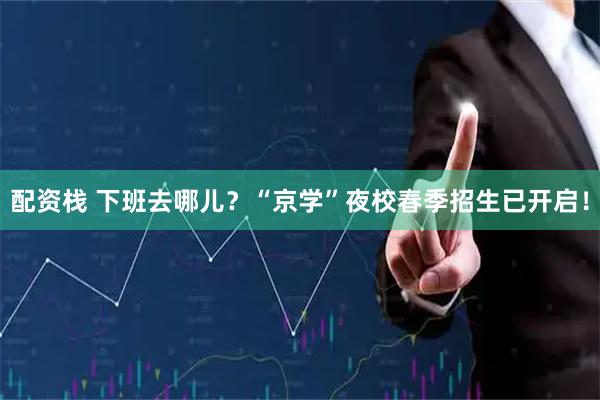 配资栈 下班去哪儿？“京学”夜校春季招生已开启！