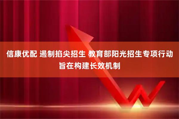 信康优配 遏制掐尖招生 教育部阳光招生专项行动旨在构建长效机制