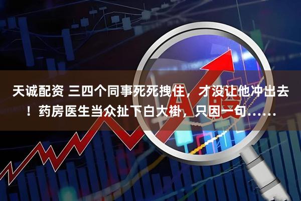 天诚配资 三四个同事死死拽住，才没让他冲出去！药房医生当众扯下白大褂，只因一句……