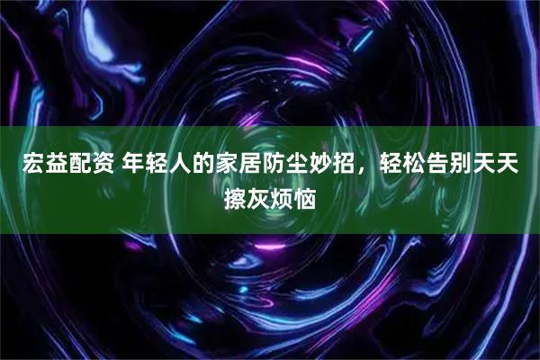 宏益配资 年轻人的家居防尘妙招，轻松告别天天擦灰烦恼