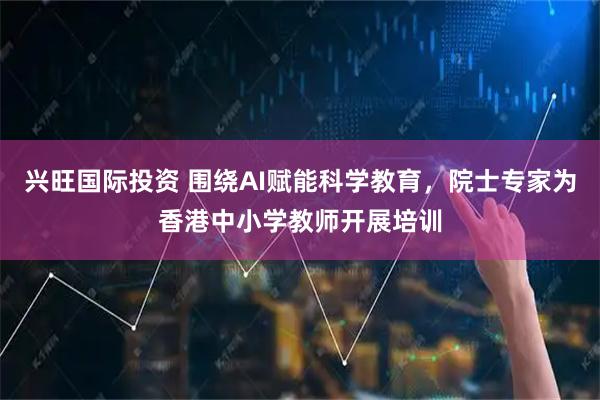 兴旺国际投资 围绕AI赋能科学教育，院士专家为香港中小学教师开展培训