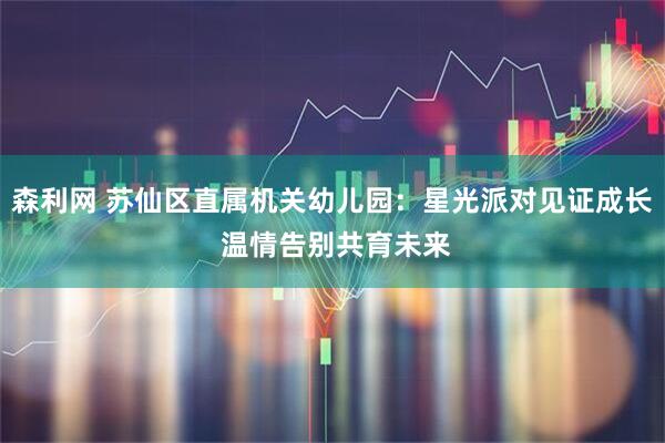 森利网 苏仙区直属机关幼儿园：星光派对见证成长 温情告别共育未来
