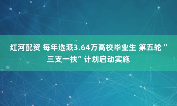红河配资 每年选派3.64万高校毕业生 第五轮“三支一扶”计划启动实施