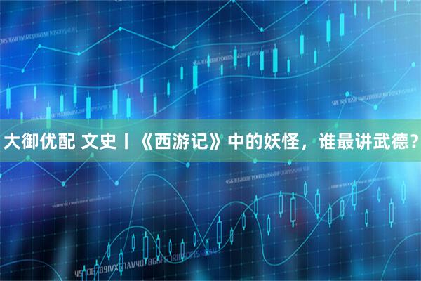 大御优配 文史丨《西游记》中的妖怪，谁最讲武德？